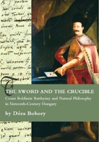 The Sword and the Crucible: Count Boldizsar Batthyany and Natural Philosophy in Sixteenth-Century Hungary 1443806064 Book Cover