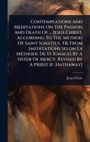 Contemplations And Meditations On The Passion And Death Of ... Jesus Christ, According To The Method Of Saint Ignatius, Tr. From [mÃ(c)ditations Selon ... Of Mercy, Revised By A Priest [f. Hathaway] 1024484726 Book Cover