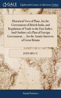 Historical View of Plans, for the Government of British India, and Regulation of Trade to the East Indies. and Outlines of a Plan of Foreign Government, of Commercial Economy, and of Domestic Administ 1140929143 Book Cover