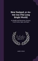 New Zealand: Or Ao-Tea-Roa (the Long Bright World): Its Wealth and Resources, Scenery, Travel-Routes, Spas, and Sport 135862822X Book Cover