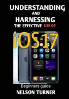 UNDERSTANDING AND HARNESSING THE USE OF iOS17: Beginners Guide B0CLSLH38J Book Cover