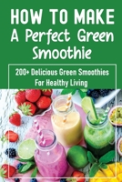 How To Make A Perfect Green Smoothie: 200+ Delicious Green Smoothies For Healthy Living: Wellbeing And Detox Recipes B0997T43R2 Book Cover