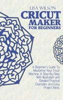Cricut Maker for Beginners: A Beginner's Guide To Mastering Your Cricut Machine. A Step-By-Step With Illustrated and Detailed Practical Examples and Easy Project Ideas 1802161007 Book Cover