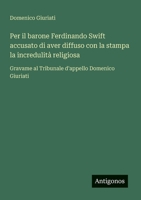 Per il barone Ferdinando Swift accusato di aver diffuso con la stampa la incredulità religiosa: Gravame al Tribunale d'appello Domenico Giuriati (Italian Edition) 3563205175 Book Cover
