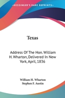 Texas: Address Of The Hon. William H. Wharton, Delivered In New York, April, 1836: Also, Address Of The Hon. Stephen F. Austin, Delivered March, 1836 0548566259 Book Cover