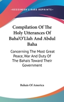 Compilation Of The Holy Utterances Of Baha'O'Llah And Abdul Baha: Concerning The Most Great Peace, War And Duty Of The Bahais Toward Their Government 1360969144 Book Cover