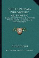 Soul�'s Primary Philosophic Arithmetic, Embracing Mental and Written Arithmetical Exercises and Examples...designed as a Supplement to Soul�'s Philosophic, Commercial and Exchange Calculator and, as a 1147824711 Book Cover