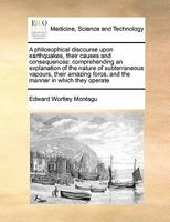 A Philosophical Discourse Upon Earthquakes, Their Causes and Consequences: Comprehending an Explanation of the Nature of Subterraneous Vapours, Thei 1171411588 Book Cover