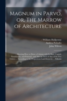 Magnum in Parvo, or, The Marrow of Architecture: Shewing How to Draw a Column With Its Base, Capital, Entablature, and Pedestal: and Also an Arch of ... the Proportions Laid Down by ... Palladio ... 1014444950 Book Cover