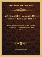 The Consolidated Ordinances Of The Northwest Territories, 1898 V2: Being A Consolidation Of The Revised Ordinances Of The Territories, 1888 1165129922 Book Cover