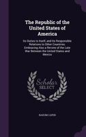 The Republic of the United States of America: Its Duties to Itself, and Its Responsible Relations to Other Countries. Embracing Also a Review of the Late War Between the United States and Mexico 1164031848 Book Cover