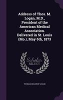 Address of Thos. M. Logan, M.D., President of the American Medical Association. Delivered in St. Louis (Mo.), May 6th, 1873 1341451291 Book Cover