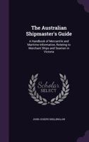 The Australian Shipmaster's Guide: A Handbook of Mercantile and Maritime Information, Relating to Merchant Ships and Seamen in Victoria 1358347662 Book Cover