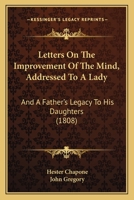 Letters On The Improvement Of The Mind: Addressed To A Lady, By Mrs. Chapone. A Father's Legacy To His Daughters, By Dr. Gregory. A Mother's Advice To ... On The Management And Education Of Infant... 1166297489 Book Cover