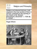 Relative and inherent holiness, both required to the true worship of God. A sermon, preached at the opening of the Church of St. Botolph Bishopsgate, December 1, 1728. By R. Altham, ... 1171128002 Book Cover