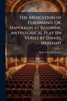 The Abdication of Ferdinand; Or, Napoleon at Bayonne, an Historical Play [In Verse] by Daniel Merdant 1143784030 Book Cover