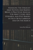Handling the Straight Army Ration and Baking Bread: A Practical Manual for Army Cooks, Mess Stewards, and Post Bakers, in Field or in Garrison and on 1016192746 Book Cover