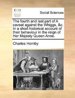 The fourth and last part of A caveat against the Whiggs, &c. In a short historical account of their behaviour in the reign of Her Majesty Queen Anne. 1170642217 Book Cover