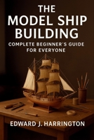 The Model Ship Building Complete Beginner's Guide for Everyone: Step-by-Step Techniques, Tools, and Projects for Crafting Stunning Model Ships with Confidence B0FP4X5SV8 Book Cover