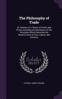 The Philosophy of Trade: Or, Outlines of a Theory of Profits and Prices, Including an Examination of the Principles Which Determine the Relative Value of Corn, Labour, and Currency 1165611732 Book Cover