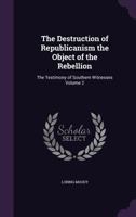 The Destruction of Republicanism the Object of the Rebellion: The Testimony of Southern Witnesses Volume 2 1359361170 Book Cover