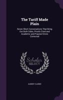 The Tariff Made Plain; Seven Short Conversations That Bring out Both Sides, Proofs Cited and Academic and Popular Errors Corrected 1358434476 Book Cover