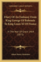 Diary Of An Embassy From King George Of Bohemia To King Louis XI Of France: In The Year Of Grace 1464 1241170223 Book Cover