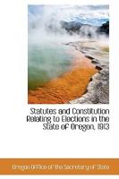 Statutes and Constitution Relating to Elections in the State of Oregon, 1913 0559979444 Book Cover