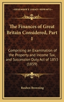 The Finances Of Great Britain Considered, Part 1: Comprising An Examination Of The Property And Income Tax, And Succession Duty Act Of 1853 1437027601 Book Cover