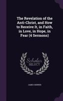 The Revelation of the Anti-Christ, and How to Receive It, in Faith, in Love, in Hope, in Fear 1358263841 Book Cover