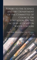 Report to the Science and Art Department of the Committee of Council On Education, On the Action of Light On Water Colours 1018444807 Book Cover