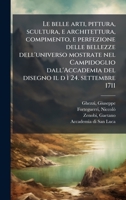 Le belle arti, pittura, scultura, e architettura, compimento, e perfezione delle bellezze dell'universo mostrate nel Campidoglio dall'Accademia del disegno il d ì 24. settembre 1711 (Italian Edition) 1024189805 Book Cover