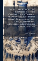 Should the Concept of Network-Centric Warfare Form a Central Pillar of the Australian Armyâ (TM)s Transformation, as Articulated in the Hardened and Networked Army Concept? 1025122879 Book Cover