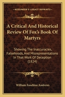 A Critical And Historical Review Of Fox's Book Of Martyrs: Showing The Inaccuracies, Falsehoods, And Misrepresentations In That Work Of Deception 1164522361 Book Cover