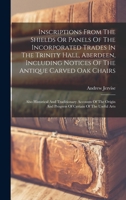 Inscriptions From The Shields Or Panels Of The Incorporated Trades In The Trinity Hall, Aberdeen, Including Notices Of The Antique Carved Oak Chairs: ... And Progress Of Certain Of The Useful Arts 1241345481 Book Cover