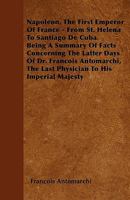 Napoleon, The First Emperor Of France - From St. Helena To Santiago De Cuba. Being A Summary Of Facts Concerning The Latter Days Of Dr. Francois Antomarchi, The Last Physician To His Imperial Majesty 1445574918 Book Cover