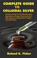 COMPLETE GUIDE TO COLLOIDAL SILVER: Ultimate Guide To The Benefit, Uses, Application, Dosage, Treatment And Side Effects Including How To Make Colloidal Silver B086BDVMPX Book Cover