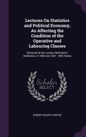 Lectures on Statistics and Political Economy, as Affecting the Condition of the Operative and Labouring Classes: Delivered at the London Mechanics' Institution, in 1830 and 1831: With Notes 1341054403 Book Cover