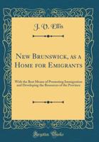 New Brunswick, as a Home for Emigrants: With the Best Means of Promoting Immigration and Developing the Resources of the Province (Classic Reprint) 0266925901 Book Cover