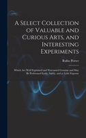 A Select Collection of Valuable and Curious Arts, and Interesting Experiments: Which are Well Explained and Warranted Genuine and may be Performed Easily, Safely, and at Little Expense 1016351321 Book Cover