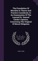 The Foundation Of Morality In Theory And Practice Considered, In An Examination Of The Learned Dr. Samuel Clarke's Opinion, Concerning The Original Of Moral Obligation 117015221X Book Cover