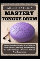 MASTERY TONGUE DRUM: Comprehensive Step-by-Step Guide to Understanding, Learning, and Mastering the Instrument Like a Pro, Even Without Prior Experience B0DY1WSFPC Book Cover