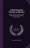 A Brief Practical Treatise On Mortars: With an Account of the Processes Employed at the Public Works in Boston Harbor 1341466825 Book Cover