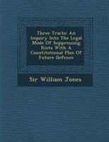 Three Tracts: An Inquiry Into the Legal Mode of Suppressing Riots with a Constitutional Plan of Future Defence 1286879779 Book Cover
