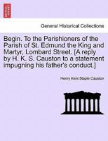 Begin. To the Parishioners of the Parish of St. Edmund the King and Martyr, Lombard Street. [A reply by H. K. S. Causton to a statement impugning his father's conduct.] 1240912536 Book Cover