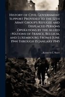 History of Civil Government Support Provided to the 12th Army Group's Refugee and Displaced Persons Operations by the Allied Nations of France, ... From 6 June 1944 Through 15 January 1945 1025064224 Book Cover