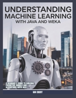 Understanding Machine Learning with Java and Weka: A beginner's Guide to Building Predictive Models and Algorithms with Java B0DRFNJMZ9 Book Cover