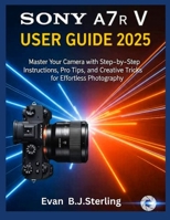SONY A7R V USER GUIDE 2025: Master Your Camera with Step-by-Step Instructions, Pro Tips, and Creative Tricks for Effortless Photography B0FR9CJKSV Book Cover