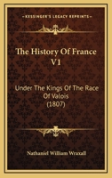 The History of France: Under the Kings of the Race of Valois, from the Accession of Charles the Fifth, in 1364, to the Death of Charles the Ninth, in 1574; Volume 1 1362844888 Book Cover