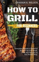 How to Grill for Beginners: Everyday Simple and Flavorful Recipes to Grill Steak, Pork and Burgers in The Perfect Way. 1802511385 Book Cover